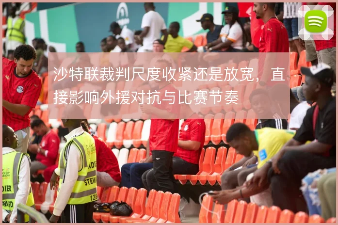 沙特联裁判尺度收紧还是放宽，直接影响外援对抗与比赛节奏