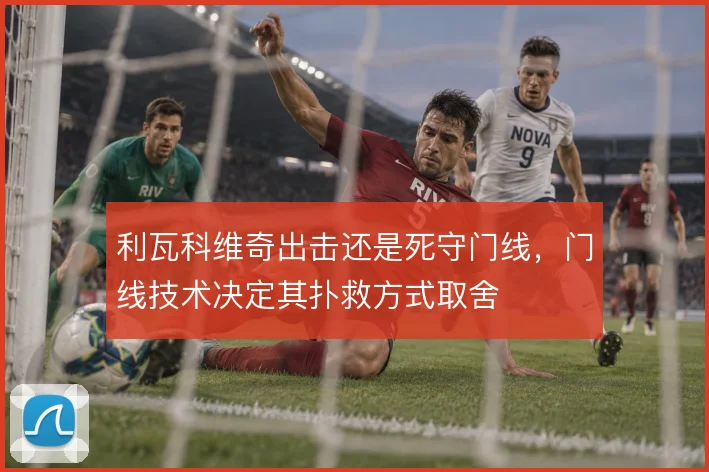 利瓦科维奇出击还是死守门线，门线技术决定其扑救方式取舍
