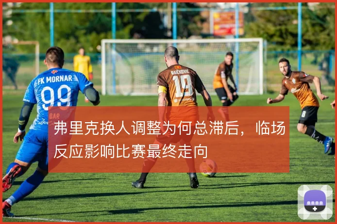 弗里克换人调整为何总滞后,临场反应影响比赛最终走向