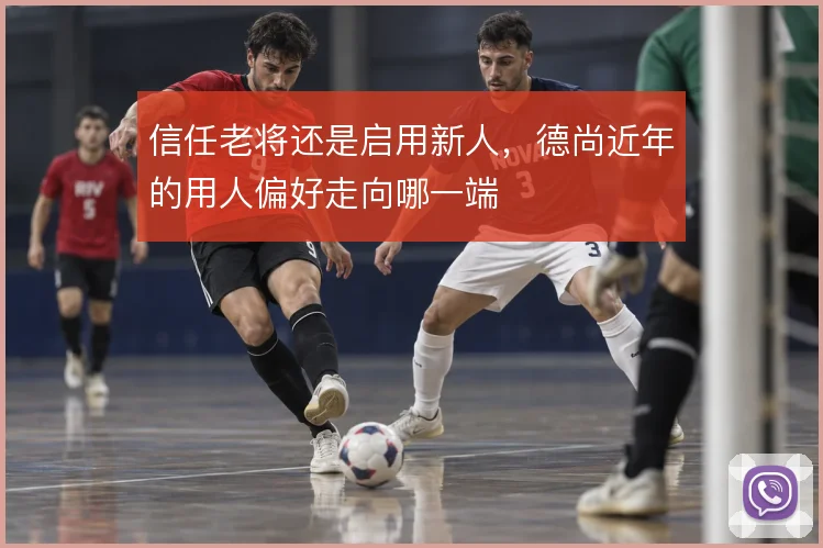 信任老将还是启用新人，德尚近年的用人偏好走向哪一端