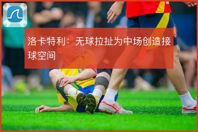洛卡特利:无球拉扯为中场创造接球空间