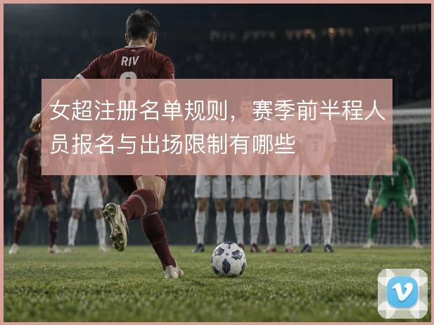 女超注册名单规则,赛季前半程人员报名与出场限制有哪些