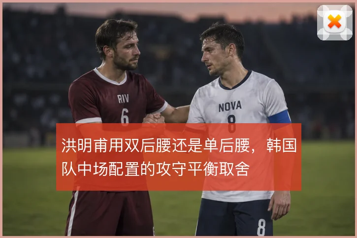 洪明甫用双后腰还是单后腰,韩国队中场配置的攻守平衡取舍