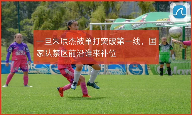一旦朱辰杰被单打突破第一线,国家队禁区前沿谁来补位