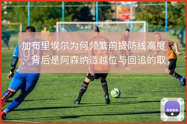 加布里埃尔为何频繁前提防线高度,背后是阿森纳造越位与回追的取舍