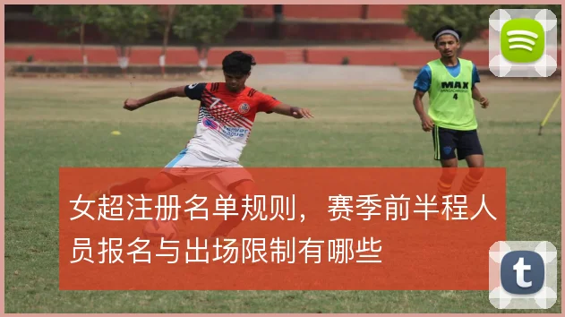 女超注册名单规则,赛季前半程人员报名与出场限制有哪些