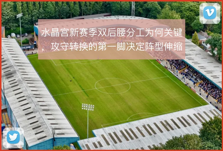 水晶宫新赛季双后腰分工为何关键,攻守转换的第一脚决定阵型伸缩