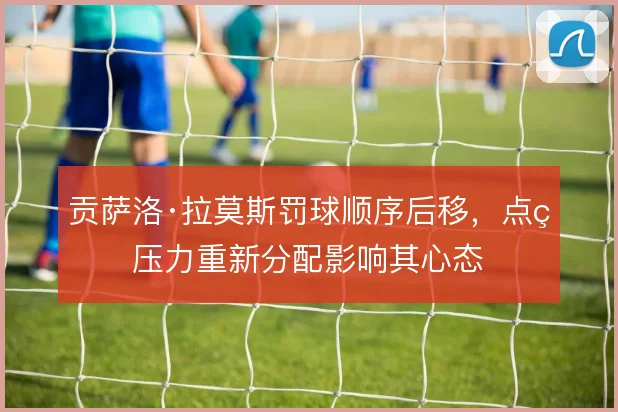 贡萨洛·拉莫斯罚球顺序后移,点球压力重新分配影响其心态