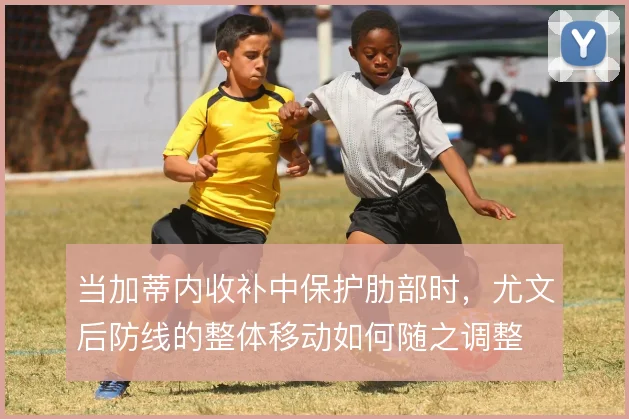 当加蒂内收补中保护肋部时,尤文后防线的整体移动如何随之调整