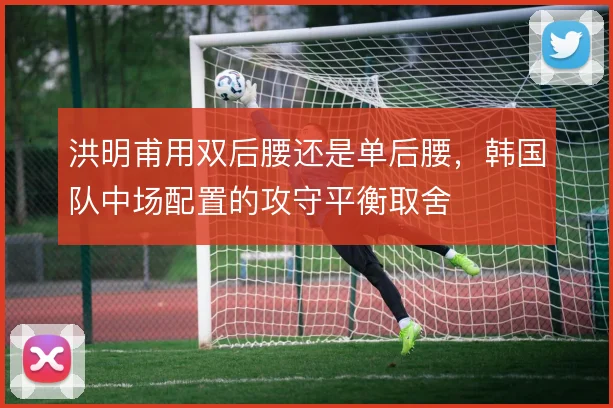 洪明甫用双后腰还是单后腰,韩国队中场配置的攻守平衡取舍