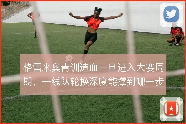 格雷米奥青训造血一旦进入大赛周期，一线队轮换深度能撑到哪一步