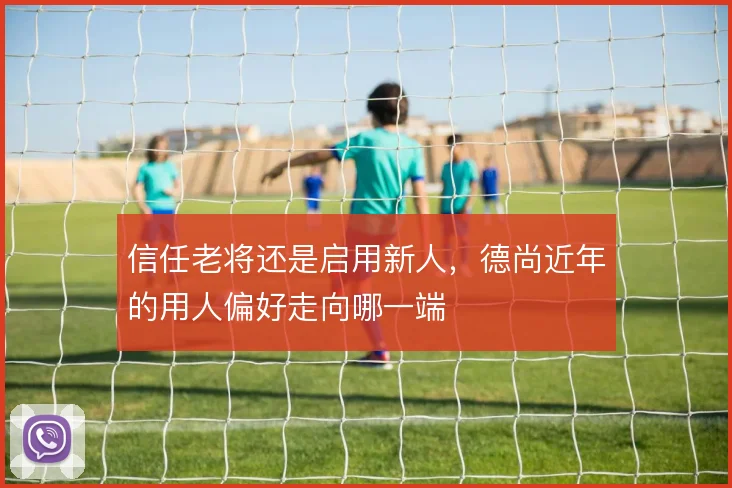 信任老将还是启用新人，德尚近年的用人偏好走向哪一端